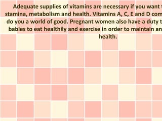 Adequate supplies of vitamins are necessary if you want t
stamina, metabolism and health. Vitamins A, C, E and D com
 do you a world of good. Pregnant women also have a duty t
  babies to eat healthily and exercise in order to maintain an
                                      health.
 