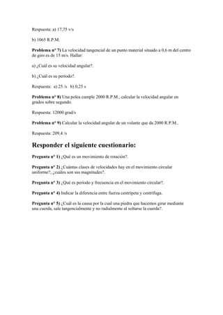 Respuesta: a) 17,75 v/s
b) 1065 R.P.M.
Problema n° 7) La velocidad tangencial de un punto material situado a 0,6 m del centro
de giro es de 15 m/s. Hallar:
a) ¿Cuál es su velocidad angular?.
b) ¿Cuál es su período?.
Respuesta: a) 25 /s b) 0,25 s
Problema n° 8) Una polea cumple 2000 R.P.M., calcular la velocidad angular en
grados sobre segundo.
Respuesta: 12000 grad/s
Problema n° 9) Calcular la velocidad angular de un volante que da 2000 R.P.M..
Respuesta: 209,4 /s
Responder el siguiente cuestionario:
Pregunta n° 1) ¿Qué es un movimiento de rotación?.
Pregunta n° 2) ¿Cuántas clases de velocidades hay en el movimiento circular
uniforme?, ¿cuáles son sus magnitudes?.
Pregunta n° 3) ¿Qué es período y frecuencia en el movimiento circular?.
Pregunta n° 4) Indicar la diferencia entre fuerza centrípeta y centrífuga.
Pregunta n° 5) ¿Cuál es la causa por la cual una piedra que hacemos girar mediante
una cuerda, sale tangencialmente y no radialmente al soltarse la cuerda?.
 
