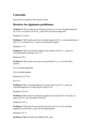 Contenido
Ejercicios de Cinemática: Movimiento circular.
Resolver los siguientes problemas:
Problema n° 1) Las ruedas de una bicicleta poseen a los 4 s una velocidad tangencial
de 15 m/s, si su radio es de 30 cm, ¿cuál será la aceleración tangencial?.
Respuesta: 12,5 cm/s ²
Problema n° 2) Una polea posee una velocidad angular de 20 /s, si esta animada por un
M.C.U.V. y se detiene en 4 s, ¿cuál es la aceleración angular?.
Respuesta: -5 /s ²
Problema n° 3) Si la aceleración angular de un volante es de 0,3 /s ², ¿cuál es la
velocidad angular alcanzada a los 3 s?.
Respuesta: 0,9 /s
Problema n° 4) Un punto móvil gira con un período de 2 s y a 1,2 m del centro,
calcular:
a) La velocidad tangencial.
b) La velocidad angular.
Respuesta: a) 3,77 m/s
b) 3,14 /s
Problema n° 5) La velocidad angular de un punto móvil es de 55 /s, ¿cuál es la
velocidad tangencial si el radio de giro es de 0,15 m?.
Respuesta: 8,25 m/s
Problema n° 6) Calcular la aceleración angular de una rueda de 0,25 m de radio, al
lograr a los 20 s, una velocidad de 40 km/h.
Respuesta: 2,22 /s ²
Problema n° 7) El radio de una rueda de bicicleta es de 32 cm. Si la velocidad
tangencial es de 40 km/h, ¿cuál es la velocidad angular?.
Respuesta: 34,7 /s
Problema n° 8) Si una hélice da 18000 R.P.M., decir:
 