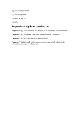 a) ¿Cuál es su frecuencia?.
b) ¿Cuál es su período?.
Respuesta: a) 300 v/s
b) 0,003 s
Responder el siguiente cuestionario:
Pregunta n° 1) ¿Cuándo un móvil está afectado de un movimiento circular uniforme?.
Pregunta n° 2) ¿Qué relación existe entre velocidad angular y tangencial?.
Pregunta n° 3) ¿Qué es fuerza centrípeta y centrífuga?.
Pregunta n° 4) ¿Qué sucede si al tomar una curva, no se respeta la indicación de
velocidad máxima a que se debe doblar?.
 