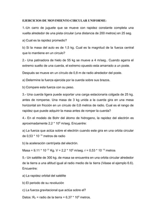 EJERCICIOS DE MOVIMIENTO CIRCULAR UNIFORME:
1.-Un carro de juguete que se mueve con rapidez constante completa una
vuelta alrededor de una pista circular (una distancia de 200 metros) en 25 seg.
a) Cual es la rapidez promedio?
b) Si la masa del auto es de 1,5 kg. Cual es la magnitud de la fuerza central
que lo mantiene en un circulo?
2.- Una patinadora de hielo de 55 kg se mueve a 4 m/seg.. Cuando agarra el
extremo suelto de una cuerda, el extremo opuesto esta amarrado a un poste.
Después se mueve en un círculo de 0,8 m de radio alrededor del poste.
a) Determine la fuerza ejercida por la cuerda sobre sus brazos.
b) Compare esta fuerza con su peso.
3.- Una cuerda ligera puede soportar una carga estacionaria colgada de 25 kg.
antes de romperse. Una masa de 3 kg unida a la cuerda gira en una mesa
horizontal sin fricción en un círculo de 0,8 metros de radio. Cual es el rango de
rapidez que puede adquirir la masa antes de romper la cuerda?
4.- En el modelo de Bohr del átomo de hidrogeno, la rapidez del electrón es
aproximadamente 2,2 * 106
m/seg. Encuentre:
a) La fuerza que actúa sobre el electrón cuando este gira en una orbita circular
de 0,53 * 10- 10
metros de radio
b) la aceleración centrípeta del electrón.
Masa = 9,11 * 10- 31
Kg. V = 2,2 * 106
m/seg. r = 0,53 * 10- 10
metros
5.- Un satélite de 300 kg. de masa se encuentra en una orbita circular alrededor
de la tierra a una altitud igual al radio medio de la tierra (Véase el ejemplo 6.6).
Encuentre:
a) La rapidez orbital del satélite
b) El periodo de su revolución
c) La fuerza gravitacional que actúa sobre el?
Datos: RE = radio de la tierra = 6,37 * 106
metros.
 