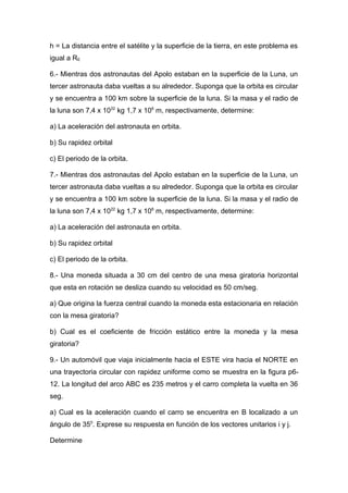 h = La distancia entre el satélite y la superficie de la tierra, en este problema es
igual a RE
6.- Mientras dos astronautas del Apolo estaban en la superficie de la Luna, un
tercer astronauta daba vueltas a su alrededor. Suponga que la orbita es circular
y se encuentra a 100 km sobre la superficie de la luna. Si la masa y el radio de
la luna son 7,4 x 1022
kg 1,7 x 106
m, respectivamente, determine:
a) La aceleración del astronauta en orbita.
b) Su rapidez orbital
c) El periodo de la orbita.
7.- Mientras dos astronautas del Apolo estaban en la superficie de la Luna, un
tercer astronauta daba vueltas a su alrededor. Suponga que la orbita es circular
y se encuentra a 100 km sobre la superficie de la luna. Si la masa y el radio de
la luna son 7,4 x 1022
kg 1,7 x 106
m, respectivamente, determine:
a) La aceleración del astronauta en orbita.
b) Su rapidez orbital
c) El periodo de la orbita.
8.- Una moneda situada a 30 cm del centro de una mesa giratoria horizontal
que esta en rotación se desliza cuando su velocidad es 50 cm/seg.
a) Que origina la fuerza central cuando la moneda esta estacionaria en relación
con la mesa giratoria?
b) Cual es el coeficiente de fricción estático entre la moneda y la mesa
giratoria?
9.- Un automóvil que viaja inicialmente hacia el ESTE vira hacia el NORTE en
una trayectoria circular con rapidez uniforme como se muestra en la figura p6-
12. La longitud del arco ABC es 235 metros y el carro completa la vuelta en 36
seg.
a) Cual es la aceleración cuando el carro se encuentra en B localizado a un
ángulo de 350
. Exprese su respuesta en función de los vectores unitarios i y j.
Determine
 
