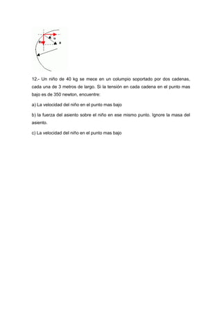 12.- Un niño de 40 kg se mece en un columpio soportado por dos cadenas,
cada una de 3 metros de largo. Si la tensión en cada cadena en el punto mas
bajo es de 350 newton, encuentre:
a) La velocidad del niño en el punto mas bajo
b) la fuerza del asiento sobre el niño en ese mismo punto. Ignore la masa del
asiento.
c) La velocidad del niño en el punto mas bajo
 