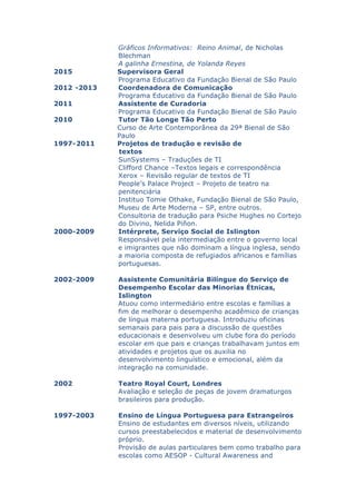 Gráficos Informativos: Reino Animal, de Nicholas
Blechman
A galinha Ernestina, de Yolanda Reyes
2015 Supervisora Geral
Programa Educativo da Fundação Bienal de São Paulo
2012 -2013 Coordenadora de Comunicação
Programa Educativo da Fundação Bienal de São Paulo
2011 Assistente de Curadoria
Programa Educativo da Fundação Bienal de São Paulo
2010 Tutor Tão Longe Tão Perto
Curso de Arte Contemporânea da 29ª Bienal de São
Paulo
1997-2011 Projetos de tradução e revisão de
textos
SunSystems – Traduções de TI
Clifford Chance –Textos legais e correspondência
Xerox – Revisão regular de textos de TI
People’s Palace Project – Projeto de teatro na
penitenciária
Instituo Tomie Othake, Fundação Bienal de São Paulo,
Museu de Arte Moderna – SP, entre outros.
Consultoria de tradução para Psiche Hughes no Cortejo
do Divino, Nelida Piñon.
2000-2009 Intérprete, Serviço Social de Islington
Responsável pela intermediação entre o governo local
e imigrantes que não dominam a língua inglesa, sendo
a maioria composta de refugiados africanos e famílias
portuguesas.
2002-2009 Assistente Comunitária Bilíngue do Serviço de
Desempenho Escolar das Minorias Étnicas,
Islington
Atuou como intermediário entre escolas e famílias a
fim de melhorar o desempenho acadêmico de crianças
de língua materna portuguesa. Introduziu oficinas
semanais para pais para a discussão de questões
educacionais e desenvolveu um clube fora do período
escolar em que pais e crianças trabalhavam juntos em
atividades e projetos que os auxilia no
desenvolvimento linguístico e emocional, além da
integração na comunidade.
2002 Teatro Royal Court, Londres
Avaliação e seleção de peças de jovem dramaturgos
brasileiros para produção.
1997-2003 Ensino de Língua Portuguesa para Estrangeiros
Ensino de estudantes em diversos níveis, utilizando
cursos preestabelecidos e material de desenvolvimento
próprio.
Provisão de aulas particulares bem como trabalho para
escolas como AESOP - Cultural Awareness and
 