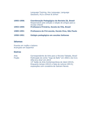 Language Training, Key Language, Language
Solutions, PLS e Simon & Simon
1995-1996 Coordenação Pedagógica da Revista Zá, Brasil
Responsável pela seleção e edição de artigos para a
revista infantil
1993-1995 Professora Primária, Escola da Vila, Brasil
1989-1991 Professora de Pré-escola, Escola Viva, São Paulo
1990-1991 Estágio pedagógico em escolas italianas
Idiomas
Fluente em inglês e italiano
Avançado em espanhol
Outros
Arte Correspondente de Arte para a Revista Tablado, Brasil
Ficção Publicação do conto “Jogo de Bafo” em 2002 e do livro
Olha lá a Ana! em 2015
13o
Salão de Arte Contemporânea de Jataí (2014),
Enquanto tempo (2012) e Sala de Leitura (2013),
exposições com curadoria de Galciani Neves
 