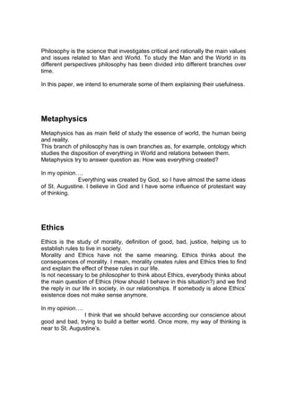 Philosophy is the science that investigates critical and rationally the main values
and issues related to Man and World. To study the Man and the World in its
different perspectives philosophy has been divided into different branches over
time.

In this paper, we intend to enumerate some of them explaining their usefulness.




Metaphysics
Metaphysics has as main field of study the essence of world, the human being
and reality.
This branch of philosophy has is own branches as, for example, ontology which
studies the disposition of everything in World and relations between them.
Metaphysics try to answer question as: How was everything created?

In my opinion….
               Everything was created by God, so I have almost the same ideas
of St. Augustine. I believe in God and I have some influence of protestant way
of thinking.




Ethics
Ethics is the study of morality, definition of good, bad, justice, helping us to
establish rules to live in society.
Morality and Ethics have not the same meaning. Ethics thinks about the
consequences of morality. I mean, morality creates rules and Ethics tries to find
and explain the effect of these rules in our life.
Is not necessary to be philosopher to think about Ethics, everybody thinks about
the main question of Ethics (How should I behave in this situation?) and we find
the reply in our life in society, in our relationships. If somebody is alone Ethics’
existence does not make sense anymore.

In my opinion….
                 I think that we should behave according our conscience about
good and bad, trying to build a better world. Once more, my way of thinking is
near to St. Augustine’s.
 