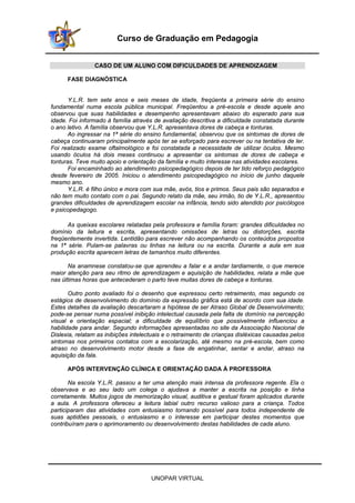 UNOPAR VIRTUAL
Curso de Graduação em Pedagogia
CASO DE UM ALUNO COM DIFICULDADES DE APRENDIZAGEM
FASE DIAGNÓSTICA
Y.L.R. tem sete anos e seis meses de idade, freqüenta a primeira série do ensino
fundamental numa escola pública municipal. Freqüentou a pré-escola e desde aquele ano
observou que suas habilidades e desempenho apresentavam abaixo do esperado para sua
idade. Foi informado à família através de avaliação descritiva a dificuldade constatada durante
o ano letivo. A família observou que Y.L.R. apresentava dores de cabeça e tonturas.
Ao ingressar na 1ª série do ensino fundamental, observou que os sintomas de dores de
cabeça continuaram principalmente após ter se esforçado para escrever ou na tentativa de ler.
Foi realizado exame oftalmológico e foi constatada a necessidade de utilizar óculos. Mesmo
usando óculos há dois meses continuou a apresentar os sintomas de dores de cabeça e
tonturas. Teve muito apoio e orientação da família e muito interesse nas atividades escolares.
Foi encaminhado ao atendimento psicopedagógico depois de ter tido reforço pedagógico
desde fevereiro de 2005. Iniciou o atendimento psicopedagógico no início de junho daquele
mesmo ano.
Y.L.R. é filho único e mora com sua mãe, avós, tios e primos. Seus pais são separados e
não tem muito contato com o pai. Segundo relato da mãe, seu irmão, tio de Y.L.R., apresentou
grandes dificuldades de aprendizagem escolar na infância, tendo sido atendido por psicólogos
e psicopedagogo.
As queixas escolares relatadas pela professora e família foram: grandes dificuldades no
domínio da leitura e escrita, apresentando omissões de letras ou distorções, escrita
freqüentemente invertida. Lentidão para escrever não acompanhando os conteúdos propostos
na 1ª série. Pulam-se palavras ou linhas na leitura ou na escrita. Durante a aula em sua
produção escrita aparecem letras de tamanhos muito diferentes.
Na anamnese constatou-se que aprendeu a falar e a andar tardiamente, o que merece
maior atenção para seu ritmo de aprendizagem e aquisição de habilidades, relata a mãe que
nas últimas horas que antecederam o parto teve muitas dores de cabeça e tonturas.
Outro ponto avaliado foi o desenho que expressou certo retraimento, mas segundo os
estágios de desenvolvimento do domínio da expressão gráfica está de acordo com sua idade.
Estes detalhes da avaliação descartaram a hipótese de ser Atraso Global de Desenvolvimento;
pode-se pensar numa possível inibição intelectual causada pela falta de domínio na percepção
visual e orientação espacial; a dificuldade de equilíbrio que possivelmente influenciou a
habilidade para andar. Segundo informações apresentadas no site da Associação Nacional de
Dislexia, relatam as inibições intelectuais e o retraimento de crianças disléxicas causadas pelos
sintomas nos primeiros contatos com a escolarização, até mesmo na pré-escola, bem como
atraso no desenvolvimento motor desde a fase de engatinhar, sentar e andar, atraso na
aquisição da fala.
APÓS INTERVENÇÃO CLÍNICA E ORIENTAÇÃO DADA À PROFESSORA
Na escola Y.L.R. passou a ter uma atenção mais intensa da professora regente. Ela o
observava e ao seu lado um colega o ajudava a manter a escrita na posição e linha
corretamente. Muitos jogos de memorização visual, auditiva e gestual foram aplicados durante
a aula. A professora ofereceu a leitura labial outro recurso valioso para a criança. Todos
participaram das atividades com entusiasmo tornando possível para todos independente de
suas aptidões pessoais, o entusiasmo e o interesse em participar destes momentos que
contribuíram para o aprimoramento ou desenvolvimento destas habilidades de cada aluno.
 