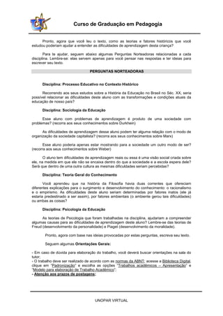 UNOPAR VIRTUAL
Curso de Graduação em Pedagogia
Pronto, agora que você leu o texto, como as teorias e fatores históricos que você
estudou poderiam ajudar a entender as dificuldades de aprendizagem desta criança?
Para te ajudar, seguem abaixo algumas Perguntas Norteadoras relacionadas a cada
disciplina. Lembre-se: elas servem apenas para você pensar nas respostas e ter ideias para
escrever seu texto.
PERGUNTAS NORTEADORAS
Disciplina: Processo Educativo no Contexto Histórico
Recorrendo aos seus estudos sobre a História da Educação no Brasil no Séc. XX, seria
possível relacionar as dificuldades deste aluno com as transformações e condições atuais da
educação de nosso país?
Disciplina: Sociologia da Educação
Esse aluno com problemas de aprendizagem é produto de uma sociedade com
problemas? (recorra aos seus conhecimentos sobre Durkhein)
As dificuldades de aprendizagem desse aluno podem ter alguma relação com o modo de
organização da sociedade capitalista? (recorra aos seus conhecimentos sobre Marx)
Esse aluno poderia apenas estar mostrando para a sociedade um outro modo de ser?
(recorra aos seus conhecimentos sobre Weber)
O aluno tem dificuldades de aprendizagem reais ou essa é uma visão social criada sobre
ele, na medida em que ele não se encaixa dentro do que a sociedade e a escola espera dele?
Será que dentro de uma outra cultura as mesmas dificuldades seriam percebidas?
Disciplina: Teoria Geral do Conhecimento
Você aprendeu que na história da Filosofia havia duas correntes que ofereciam
diferentes explicações para o surgimento e desenvolvimento do conhecimento: o racionalismo
e o empirismo. As dificuldades deste aluno seriam determinadas por fatores inatos (ele já
estaria predestinado a ser assim), por fatores ambientais (o ambiente gerou tais dificuldades)
ou ambas as coisas?
Disciplina: Psicologia da Educação
As teorias de Psicologia que foram trabalhadas na disciplina, ajudariam a compreender
algumas causas para as dificuldades de aprendizagem deste aluno? Lembre-se das teorias de
Freud (desenvolvimento da personalidade) e Piaget (desenvolvimento da moralidade).
Pronto, agora com base nas ideias provocadas por estas perguntas, escreva seu texto.
Seguem algumas Orientações Gerais:
- Em caso de dúvida para elaboração do trabalho, você deverá buscar orientações na sala do
tutor;
- O trabalho deve ser realizado de acordo com as normas da ABNT; acesse a Biblioteca Digital,
clique em “Padronização” e escolha as opções “Trabalhos acadêmicos – Apresentação” e
“Modelo para elaboração de Trabalho Acadêmico”;
- Atenção aos prazos de postagens;
 