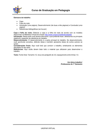 UNOPAR VIRTUAL
Curso de Graduação em Pedagogia
Estrutura do trabalho:
• Capa
• Folha de rosto
• Introdução (uma página), Desenvolvimento (de duas a três páginas) e Conclusão (uma
página)
• Referências bibliográficas (se houver)
Capa e folha de rosto: Elaborar a capa e a folha de rosto de acordo com os modelos
disponíveis na Biblioteca Virtual da Unopar http://www.unopar.br/bibliotecadigital/
Introdução: Nesta parte você deverá descrever o que pretende fazer, destacando os principais
objetivos e aspectos de relevância do trabalho.
Desenvolvimento: O desenvolvimento é a parte principal do trabalho. No desenvolvimento,
você aprofunda conceitos, defende ideias e também apresenta ideias de outros autores se
quiser.
Considerações finais: Aqui você terá que concluir o trabalho, sintetizando os elementos
discutidos no seu texto.
Referências: Aqui vocês devem listar todo o material que utilizaram para desenvolver o
trabalho.
Texto: Fonte Arial, Tamanho 12, recuo de parágrafo de 3,0, espaçamento entre linhas 1,5.
Um ótimo trabalho!
Professores do 1º Semestre
 