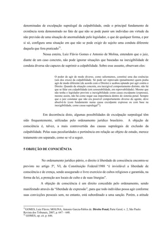denominadas de exculpação supralegal da culpabilidade, onde o principal fundamento de
existência resta demonstrado no fato de que não se pode punir um individuo em virtude da
não previsão de uma situação de anormalidade pelo legislador, o que de qualquer forma, e por
si só, configura uma situação em que não se pode exigir do sujeito uma conduta diferente
daquela que fora praticado31
.
Nessa esteira, Luiz Flávio Gomes e Antonio de Molina, entendem que o juiz,
diante de um caso concreto, não pode ignorar situações que baseadas na inexigibilidade de
conduta diversa são capazes de suprimir a culpabilidade. Sobre esse assunto, observam eles:
O poder de agir de modo diverso, como salientamos, constitui uma das essências
(um dos eixos) da culpabilidade. Só pode ser reprovado (penalmente) quem podia
agir de modo diferente (de acordo com o Direito) e acabou optando por agir contra o
Direito. Quando da situação concreta, era inexigível comportamento distinto, não há
que se falar em culpabilidade (em censurabilidade, em reprovabilidade). Mesmo que
não tenha o legislador previsto a inexigibilidade como causa exculpante (expressa),
mesmo assim, não há como negar sua importância dentro do sistema penal. Sempre
que o juiz constatar que não era possível comportamento diverso do agente, deve
absolvê-lo (com fundamento numa causa exculpante expressa ou com base na
inexigibilidade, como causa supralegal32
).
Em decorrência disto, algumas possibilidades de exculpação surpralegal têm
sido frequentemente, utilizadas pelo ordenamento jurídico brasileiro. A objeção de
consciência é, talvez, a mais controvertida das causas supralegais de exclusão da
culpabilidade. Pelas suas peculiaridades e pertinência em relação ao objeto de estudo, merece
tratamento em separado, como se vê a seguir.
5 OBJEÇÃO DE CONSCIÊNCIA
No ordenamento jurídico pátrio, o direito à liberdade de consciência encontra-se
previsto no artigo 5º, VI, da Constituição Federal/1988 “é inviolável a liberdade de
consciência e de crença, sendo assegurado o livre exercício de cultos religiosos e garantida, na
forma da lei, a proteção aos locais de culto e de suas liturgias”.
A objeção de consciência é um direito concedido pelo ordenamento, sendo
manifestado através da “liberdade de expressão”, para que todo indivíduo possa agir conforme
suas convicções pessoais sem, no entanto, está subordinado a uma sanção. Porém, a atitude
31
GOMES, Luiz Flávio; MOLINA, Antonio Garcia-Pablos de. Direito Penal, Parte Geral, v. 2, São Paulo:
Revista dos Tribunais, 2007, p. 647 – 648.
32
GOMES, op. cit. p. 646.
 