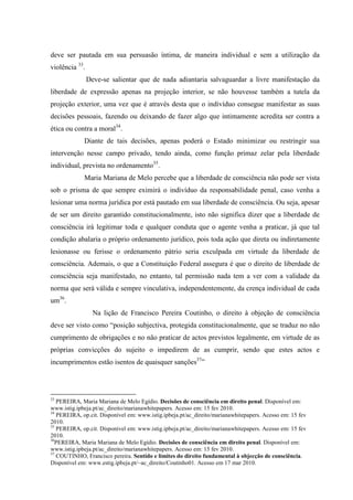 deve ser pautada em sua persuasão íntima, de maneira individual e sem a utilização da
violência 33
.
Deve-se salientar que de nada adiantaria salvaguardar a livre manifestação da
liberdade de expressão apenas na projeção interior, se não houvesse também a tutela da
projeção exterior, uma vez que é através desta que o indivíduo consegue manifestar as suas
decisões pessoais, fazendo ou deixando de fazer algo que intimamente acredita ser contra a
ética ou contra a moral34
.
Diante de tais decisões, apenas poderá o Estado minimizar ou restringir sua
intervenção nesse campo privado, tendo ainda, como função primaz zelar pela liberdade
individual, prevista no ordenamento35
.
Maria Mariana de Melo percebe que a liberdade de consciência não pode ser vista
sob o prisma de que sempre eximirá o indivíduo da responsabilidade penal, caso venha a
lesionar uma norma jurídica por está pautado em sua liberdade de consciência. Ou seja, apesar
de ser um direito garantido constitucionalmente, isto não significa dizer que a liberdade de
consciência irá legitimar toda e qualquer conduta que o agente venha a praticar, já que tal
condição abalaria o próprio ordenamento jurídico, pois toda ação que direta ou indiretamente
lesionasse ou ferisse o ordenamento pátrio seria exculpada em virtude da liberdade de
consciência. Ademais, o que a Constituição Federal assegura é que o direito de liberdade de
consciência seja manifestado, no entanto, tal permissão nada tem a ver com a validade da
norma que será válida e sempre vinculativa, independentemente, da crença individual de cada
um36
.
Na lição de Francisco Pereira Coutinho, o direito à objeção de consciência
deve ser visto como “posição subjectiva, protegida constitucionalmente, que se traduz no não
cumprimento de obrigações e no não praticar de actos previstos legalmente, em virtude de as
próprias convicções do sujeito o impedirem de as cumprir, sendo que estes actos e
incumprimentos estão isentos de quaisquer sanções37
”
33
PEREIRA, Maria Mariana de Melo Egídio. Decisões de consciência em direito penal. Disponível em:
www.istig.ipbeja.pt/ac_direito/marianawhitepapers. Acesso em: 15 fev 2010.
34
PEREIRA, op.cit. Disponível em: www.istig.ipbeja.pt/ac_direito/marianawhitepapers. Acesso em: 15 fev
2010.
35
PEREIRA, op.cit. Disponível em: www.istig.ipbeja.pt/ac_direito/marianawhitepapers. Acesso em: 15 fev
2010.
36
PEREIRA, Maria Mariana de Melo Egídio. Decisões de consciência em direito penal. Disponível em:
www.istig.ipbeja.pt/ac_direito/marianawhitepapers. Acesso em: 15 fev 2010.
37
COUTINHO, Francisco pereira. Sentido e limites do direito fundamental à objecção de consciência.
Disponível em: www.estig.ipbeja.pt/~ac_direito/Coutinho01. Acesso em 17 mar 2010.
 
