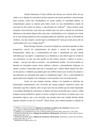 Antônio Damasceno Correia embora não forneça um conceito direto do que
venha a ser a objeção de consciência, pontua requisitos que juntos permitem a caracterização
deste instituto, sendo eles: desobediência de norma jurídica ou autoridade pública, ou
comportamento oposto ao imposto pela ordem social, ser essa desobediência oriunda da
convicção do foro íntimo do objetor, e não-utilização da violência38
. Dessa maneira, pelas
anotações acima descritas, resta claro que também para este autor a objeção de consciência
diferencia-se das demais figuras afins, entre elas, a desobediência civil, sobretudo em virtude
de ser uma atitude pautada em uma concepção própria do indivíduo, que não se utilizando da
violência, visa não cumprir a norma legal ou desobedecê-la39
para que assim possa está em
conformidade com o seu “código moral40
”.
Bruno Heringer formula o conceito de objeção de consciência pautado em duas
perspectivas: através do comportamento do objetor e através da reação jurídica.
Primeiramente, afirma que o comportamento do autor é manifestado por uma atitude
individual que visa repelir o cumprimento ou a obediência a uma ordem legal em virtude de
sua consciência, ou seja, por uma questão de foro íntimo, pessoal, o objetor se recusa a
cumprir – seja por uma ação ou omissão – um mandamento jurídico. Tal recusa poderá ser
baseada em concepções morais, éticas, políticas, culturais, e principalmente religiosas, no
entanto, ressalta o supracitado autor que a concepção que o objetor detém daquele fato deve
ser tão precisa e verdadeira que poderá gerar um conflito interno caso ele deixe de cumprir o
que determina sua concepção para seguir ao mandamento legal41
. Isto é, a personalidade do
agente pode restar atingida se ele sobrepuser a norma jurídica à sua convicção pessoal.
Assim, em uma situação concreta, embora a lei imponha ao indivíduo um
determinado comportamento, este, envolvido por crenças próprias, mantém-se inerte, não
realizando o que lhe é imposto, uma vez que é por esta sua conduta que ele estará respeitando
a sua própria liberdade de consciência. O objetor não deixa de perceber que a norma é válida
tampouco deseja modificá-la, apenas se recusa a cumpri-la, sem deixar, no entanto, que o seu
pensamento, diga-se, que a sua convicção, seja tomada como uma verdade absoluta diante
daquela situação em que ele vivencia42
. Dessa forma, uma conduta pautada na objeção de
38
CORREIA, Antônio Damasceno. Objeção de consciência ou objetores de consciência, Disponível em:
www. costanza.vilabol.uol.com.br/3.html, Acesso em: 15 fev 2010.
39
CORREIA, op.cit. Disponível em: www. costanza.vilabol.uol.com.br/3.html, Acesso em: 15 fev 2010.
40
HERINGER JÚNIOR, Bruno. Objeção de consciência e direito penal: Justificação e Limites, Rio de Janeiro,
Lúmem Júris, 2007, p. 43.
41
HERINGER JÚNIOR, Bruno. Objeção de consciência e direito penal: Justificação e Limites, Rio de Janeiro,
Lúmem Júris, 2007, p. 41-42.
42
HERINGER JÚNIOR, op.cit, p. 42.
 