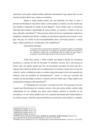 consciência, será aquela conduta isolada, praticada concretamente, logo, apenas face ao caso
concreto trazido à baila é que o objetor se manifesta.
Quanto à reação jurídico-estatal, não será permitido, em todos os casos, a
primazia da liberdade de consciência sobre a norma jurídica, no entanto, isto não impede que
esta dispense a imposição de sanção em prol daquela43
. Nesse sentido, aduz “a consciência
individual não invalida a legitimidade da norma jurídica, ao contrário, o Direito revela sua
força, tolerando a dissidência44
”. Dessa maneira, diante de diversos mandamentos imperativos
obrigatórios emanados pelo Direito, a objeção de consciência representa uma exceção a estes,
haja vista que, em virtude de uma incompatibilidade entre a convicção pessoal e a norma
legal, o objetor pode buscar a isenção para o não cumprimento45
.
Ensina Bruno Heringer:
O reconhecimento constitucional da liberdade de consciência implica a possibilidade
de dispensa do cumprimento de mandados ou proibições jurídicas por imperativos
de consciência, sempre que, da ponderação entre as normas em jogo (regras e
princípios), resultar inclinação decisiva em favor do direito individual46
.
Ainda nesta esteira, é válido ressaltar que ligado à decisão de consciência
encontra-se o conceito de fato de convicção. O criminoso convicto não é uma pessoa de
menor valor, mas apenas alguém que tem um pensamento divergente da norma que lhe é
imposta. Sem sombra de dúvida, deve ser diferenciado do criminoso comum uma vez que este
conhece e aceita a validade da norma, no entanto, deseja descumpri-la sem está amparado por
nenhuma razão que justifique tal descumprimento47
. Assim, “o autor por convicção não
constitui um tipo psicológico criminal e a natureza ética do conflito que o aflige impõem uma
compreensão axiológica e não naturalística48
”.
O “delinqüente por convicção”, nas palavras de Der Überzeugungsverbrecher
é aquele que diferentemente do criminoso comum, viola uma norma jurídica, embora tenha
conhecimento de sua validade, pois assim estará atuando conforme os preceitos de sua
consciência e os seus valores próprios, por isso, a punição direcionada pelo Estado perderia a
sua eficácia, já que o indivíduo apenas desobedeceu à norma para assim respeitar a si próprio,
43
HERINGER JÚNIOR, op.cit, p. 42.
44
HERINGER JÚNIOR, op.cit, p. 42.
45
HERINGER JÚNIOR, op.cit, p. 42.
46
HERINGER JÚNIOR, op.cit p. 43.
47
PEREIRA, Maria Mariana de Melo Egídio. Decisões de consciência em direito penal. Disponível em:
www.istig.ipbeja.pt/ac_direito/marianawhitepapers. Acesso em: 15 fev 2010.
48
PEREIRA, op.cit. Disponível em: www.istig.ipbeja.pt/ac_direito/marianawhitepapers. Acesso em: 15 fev 2010.
 