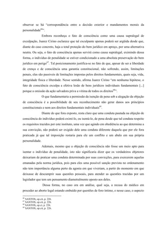 observar se há “correspondência entre a decisão exterior e mandamentos morais da
personalidade66
”.
Embora reconheça o fato de consciência como uma causa supralegal de
exculpação, Juarez Cirino esclarece que tal exculpante apenas poderá ser argüida desde que,
diante do caso concreto, haja a total proteção do bem jurídico em apreço, por uma alternativa
neutra. Ou seja, o fato de consciência apenas servirá como causa supralegal, eximindo dessa
forma, o individuo de penalidade se estiver condicionado a uma absoluta preservação do bem
jurídico em perigo67
. Tal posicionamento justifica-se no fato de que, apesar de ser a liberdade
de crença e de consciência uma garantia constitucional, não sofrendo, assim, limitações
penais, elas são passiveis de limitações impostas pelos direitos fundamentais, quais seja, vida,
integridade física e liberdade. Nesse sentido, afirma Juarez Cirino “em nenhuma hipótese, o
fato de consciência exculpa a efetiva lesão de bens jurídicos individuais fundamentais [...]
porque a omissão da ação salvadora priva a vitima de todos os direitos68
”.
O que fundamentaria a permissão da isenção de pena sob a alegação da objeção
de consciência é a possibilidade de seu reconhecimento não gerar danos aos princípios
constitucionais e nem aos direitos fundamentais individuais69
.
Diante do que fora exposto, resta claro que uma conduta pautada na objeção de
consciência do indivíduo poderá eximí-lo, ou isentá-lo, de pena desde que tal conduta respeite
os requisitos trazidos por este instituto, uma vez que agindo em obediência ao que determina a
sua convicção, não poderá ser exigido dele uma conduta diferente daquela que por ele fora
praticada já que tal imposição restaria para ele um conflito e um abalo em sua própria
personalidade.
Ademais, mesmo que a objeção de consciência não fosse um meio apto para
isentar o indivíduo de penalidade, isto não significaria dizer que os verdadeiros objetores
deixariam de praticar uma conduta determinada por suas convicções, para exercerem aquelas
emanadas pela norma jurídica, pois para eles uma possível sanção prevista no ordenamento
não tem importância alguma perto da agonia em que viveriam, a partir do momento em que
deixasse de descumprir suas questões pessoais, para atender as questões trazidas por um
legislador que tem um pensamento diametralmente oposto aos deles.
Dessa forma, no caso ora em análise, qual seja, a recusa do médico em
proceder ao aborto legal estando embuído por questões de foro íntimo, e nesse caso, o aspecto
66
SANTOS, op.cit, p. 226.
67
SANTOS, op.cit, p. 226.
68
SANTOS, op.ci, p. 226.
69
SANTOS, op.cit, p. 226.
 