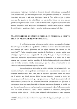 preponderante, via de regra é o religioso, dúvidas já não mais existem de que aquele poderá
valer-se de tal direito, que para estes profissionais estão previstos não apenas na Constituição
Federal em seu artigo 5º, VI, como também no Código de Ética Médica, artigo 28, como
causa que lhe garantirá a não culpabilidade por sua conduta. Porém, por serem eles os
garantidores legais do direito à vida, deverão exercer o direito à objeção de consciência com
algumas limitações e assim ocorre, pois se visa garantir o equilíbrio entre o direito à objeção
de consciência e o respeito aos direitos e garantias fundamentais de cada indivíduo.
5.3 A POSSIBILIDADE DO MÉDICO SE RECUSAR EM PROCEDER AO ABORTO
LEGAL EM PROL DA OBJEÇÃO DE CONSCIÊNCIA
O profissional de saúde, sobretudo o médico, encontra-se amparado pelo artigo
28, do Código de Ética Médica, o qual afirma ser direito do médico “recusar a realização de
atos médicos que, embora permitidos por lei, sejam contrários aos ditames de sua
consciência70
”. Assim, o médico que por questões de foro íntimo se recuse a realizar uma
interrupção da gravidez, sendo esta permitida pelo Código Penal, poderá alegar a liberdade de
consciência, no entanto, mesmo estando claro ser ele possuidor de tal direito, não se deve
esquecer que a gestante é também, possuidora de direitos fundamentais, tais como: direito à
vida, liberdade, autonomia privada, entre outros, o que traz à baila a visualização de um
conflito oriundo de direitos inatos da pessoa humana.
Como dito alhures, razão assiste ao médico para que este deixe de seguir a um
mandamento legal se estiver agindo em conformidade com a sua consciência, que deverá ser
respeitada por todos, tendo, dessa forma, força de um direito erga omnes. Porém, este direito
não é oponível aos demais direitos. Diante do caso concreto, e através da técnica de
ponderação, restando demonstrado que a preponderância da objeção de consciência ferirá
direitos alheios, podendo com isso, ocasionar certa dúvida com relação às leis que regem o
ordenamento pátrio, este será relativizado ou limitado, sendo exercido apenas na medida em
que não ocasione nenhuma das hipóteses aqui mencionadas, quais sejam: lesão ou ameaça de
lesão aos direitos de terceiros. Assim, o direito à liberdade de consciência jamais poderá
prevalecer perante o direito à vida, liberdade, autonomia privada, de maneira que o respeito a
70
MÉDICA, Código de Ética. Disponível em: www.crmpi.com.br/pdf/codigo_etica_medica.pdf. Acesso em: 15
fev. 2010.
 