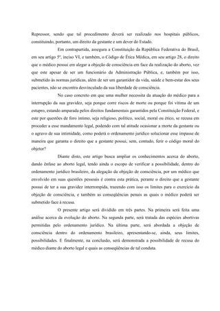 Repressor, sendo que tal procedimento deverá ser realizado nos hospitais públicos,
constituindo, portanto, um direito da gestante e um dever do Estado.
Em contrapartida, assegura a Constituição da República Federativa do Brasil,
em seu artigo 5º, inciso VI, e também, o Código de Ética Médica, em seu artigo 28, o direito
que o médico possui em alegar a objeção de consciência em face da realização do aborto, vez
que este apesar de ser um funcionário da Administração Pública, e, também por isso,
submetido às normas jurídicas, além de ser um garantidor da vida, saúde e bem-estar dos seus
pacientes, não se encontra desvinculado da sua liberdade de consciência.
No caso concreto em que uma mulher necessita da atuação do médico para a
interrupção da sua gravidez, seja porque corre riscos de morte ou porque foi vítima de um
estupro, estando amparada pelos direitos fundamentais garantidos pela Constituição Federal, e
este por questões de foro íntimo, seja religioso, político, social, moral ou ético, se recusa em
proceder a esse mandamento legal, podendo com tal atitude ocasionar a morte da gestante ou
o agravo de sua intimidade, como poderá o ordenamento jurídico solucionar esse impasse de
maneira que garanta o direito que a gestante possui, sem, contudo, ferir o código moral do
objetor?
Diante disto, este artigo busca ampliar os conhecimentos acerca do aborto,
dando ênfase ao aborto legal, tendo ainda o escopo de verificar a possibilidade, dentro do
ordenamento jurídico brasileiro, da alegação da objeção de consciência, por um médico que
envolvido em suas questões pessoais é contra esta prática, perante o direito que a gestante
possui de ter a sua gravidez interrompida, trazendo com isso os limites para o exercício da
objeção de consciência, e também as conseqüências penais as quais o médico poderá ser
submetido face à recusa.
O presente artigo será dividido em três partes. Na primeira será feita uma
análise acerca da evolução do aborto. Na segunda parte, será tratada das espécies abortivas
permitidas pelo ordenamento jurídico. Na última parte, será abordada a objeção de
consciência dentro do ordenamento brasileiro, apresentando-se, ainda, seus limites,
possibilidades. E finalmente, na conclusão, será demonstrada a possibilidade de recusa do
médico diante do aborto legal e quais as conseqüências de tal conduta.
 