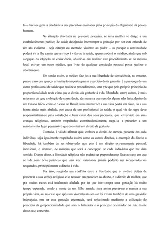 tais direitos gera a obediência dos preceitos ensinados pelo princípio da dignidade da pessoa
humana.
Na situação abordada na presente pesquisa, se uma mulher se dirige a um
estabelecimento público de saúde desejando interromper a gestação por ser esta oriunda de
um ato violento – seja estupro ou atentado violento ao pudor -, ou porque a continuidade
poderá vir a lhe causar grave risco à vida ou à saúde, apenas poderá o médico, ainda que sob
alegação da objeção de consciência, abster-se em realizar este procedimento se no mesmo
local estiver um outro médico, que livre de qualquer convicção pessoal possa realizar o
abortamento.
Em sendo assim, o médico faz jus a sua liberdade de consciência, no entanto,
para o caso em apreço, a limitação imposta para o exercício desta garantia é a presença de um
outro profissional de saúde que realize o procedimento, uma vez que pelo próprio princípio da
proporcionalidade resta claro que o direito da gestante à vida, liberdade, entre outros, é mais
relevante do que a objeção de consciência, de maneira que sentido algum não faria, dentro de
um Estado laico, como é o caso do Brasil, uma mulher ter a sua vida posta em risco, ou a sua
honra ainda mais abalada, por causa de um profissional de saúde, o qual via de regra deve
responsabilizar-se pela satisfação e bem estar dos seus pacientes, que envolvido em suas
crenças religiosas, também respeitadas constitucionalmente, nega-se a proceder a um
mandamento legal permissivo que constitui um direito da gestante.
Contudo, é válido afirmar que, embora o direito de crença, presente em cada
indivíduo, seja igualmente respeitado assim como os outros direitos, a exemplo do direito a
liberdade, há também de ser observado que este é um direito extremamente pessoal,
individual, e abstrato, de maneira que será a concepção de cada indivíduo que lhe dará
sentido. Diante disso, a liberdade religiosa não poderá ser preponderante face ao caso em que
se lida com bens jurídicos que uma vez lesionados jamais poderão ser recuperados ou
resgatados, principalmente o direito à vida.
Por isso, surgindo um conflito entre a liberdade que o médico detém de
preservar a sua crença religiosa e se recusar em proceder ao aborto, e o direito da mulher, que
por muitas vezes está totalmente abalada por ter que interromper uma gestação há muito
tempo esperada, vendo a morte de um filho amado, para assim preservar e manter a sua
própria vida, ou no caso que após um violento ato sexual foi vítima também de uma gravidez
indesejada, em ter esta gestação encerrada, será solucionado mediante a utilização do
princípio da proporcionalidade que será o balizador e o principal orientador do Juiz diante
deste caso concreto.
 