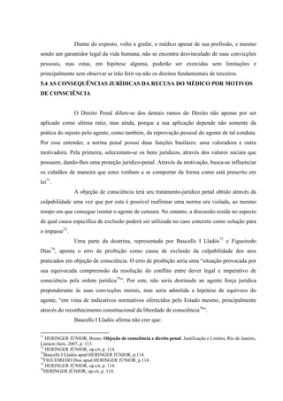 Diante do exposto, volto a grafar, o médico apesar de sua profissão, e mesmo
sendo um garantidor legal da vida humana, não se encontra desvinculado de suas convicções
pessoais, mas estas, em hipótese alguma, poderão ser exercidas sem limitações e
principalmente sem observar se irão ferir ou não os direitos fundamentais de terceiros.
5.4 AS CONSEQUÊNCIAS JURÍDICAS DA RECUSA DO MÉDICO POR MOTIVOS
DE CONSCIÊNCIA
O Direito Penal difere-se dos demais ramos do Direito não apenas por ser
aplicado como ultima ratio, mas ainda, porque a sua aplicação depende não somente da
prática do injusto pelo agente, como também, da reprovação pessoal do agente de tal conduta.
Por esse entender, a norma penal possui duas funções basilares: uma valoradora e outra
motivadora. Pela primeira, selecionam-se os bens jurídicos, através dos valores sociais que
possuem, dando-lhes uma proteção jurídico-penal. Através da motivação, busca-se influenciar
os cidadãos de maneira que estes venham a se comportar da forma como está prescrito em
lei71
.
A objeção de consciência terá seu tratamento-jurídico penal obtido através da
culpabilidade uma vez que por esta é possível reafirmar uma norma ora violada, ao mesmo
tempo em que consegue isentar o agente de censura. No entanto, a discussão reside no aspecto
de qual causa específica de exclusão poderá ser utilizada no caso concreto como solução para
o impasse72
.
Uma parte da doutrina, representada por Baucells I Lladós73
e Figueiredo
Dias74
, aponta o erro de proibição como causa de exclusão da culpabilidade dos atos
praticados em objeção de consciência. O erro de proibição seria uma “situação provocada por
sua equivocada compreensão da resolução do conflito entre dever legal e imperativo de
consciência pela ordem jurídica75
”. Por este, não seria destinado ao agente força jurídica
preponderante às suas convicções morais, mas seria admitida a hipótese de equívoco do
agente, “em vista de indicativos normativos oferecidos pelo Estado mesmo, principalmente
através do reconhecimento constitucional da liberdade de consciência76
”.
Baucells I Lladós afirma não crer que:
71
HERINGER JÚNIOR, Bruno. Objeção de consciência e direito penal: Justificação e Limites, Rio de Janeiro,
Lúmem Júris, 2007, p. 113.
72
HERINGER JÚNIOR, op.cit, p. 114.
73
Baucells I Lladós apud HERINGER JÚNIOR, p.114.
74
FIGUEIREDO Dias apud HERINGER JÚNIOR, p.114.
75
HERINGER JÚNIOR, op.cit, p. 114.
76
HERINGER JÚNIOR, op.cit, p. 114.
 