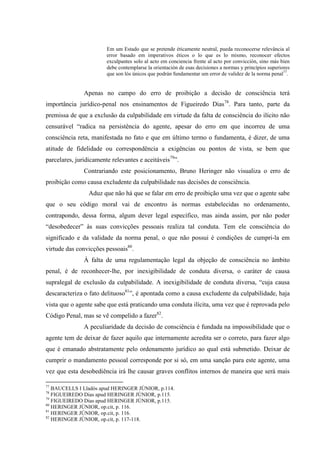 Em um Estado que se pretende éticamente neutral, pueda reconocerse relevância al
error basado em imperativos éticos o lo que es lo mismo, reconocer efectos
exculpantes solo al acto em conciencia frente al acto por convicción, sino más bien
debe contemplarse la orientación de esas decisiones a normas y princípios superiores
que son lós únicos que podrán fundamentar um error de validez de la norma penal77
.
Apenas no campo do erro de proibição a decisão de consciência terá
importância jurídico-penal nos ensinamentos de Figueiredo Dias78
. Para tanto, parte da
premissa de que a exclusão da culpabilidade em virtude da falta de consciência do ilícito não
censurável “radica na persistência do agente, apesar do erro em que incorreu de uma
consciência reta, manifestada no fato e que em último termo o fundamenta, é dizer, de uma
atitude de fidelidade ou correspondência a exigências ou pontos de vista, se bem que
parcelares, juridicamente relevantes e aceitáveis79
”.
Contrariando este posicionamento, Bruno Heringer não visualiza o erro de
proibição como causa excludente da culpabilidade nas decisões de consciência.
Aduz que não há que se falar em erro de proibição uma vez que o agente sabe
que o seu código moral vai de encontro às normas estabelecidas no ordenamento,
contrapondo, dessa forma, algum dever legal específico, mas ainda assim, por não poder
“desobedecer” às suas convicções pessoais realiza tal conduta. Tem ele consciência do
significado e da validade da norma penal, o que não possui é condições de cumpri-la em
virtude das convicções pessoais80
.
À falta de uma regulamentação legal da objeção de consciência no âmbito
penal, é de reconhecer-lhe, por inexigibilidade de conduta diversa, o caráter de causa
supralegal de exclusão da culpabilidade. A inexigibilidade de conduta diversa, “cuja causa
descaracteriza o fato delituoso81
”, é apontada como a causa excludente da culpabilidade, haja
vista que o agente sabe que está praticando uma conduta ilícita, uma vez que é reprovada pelo
Código Penal, mas se vê compelido a fazer82
.
A peculiaridade da decisão de consciência é fundada na impossibilidade que o
agente tem de deixar de fazer aquilo que internamente acredita ser o correto, para fazer algo
que é emanado abstratamente pelo ordenamento jurídico ao qual está submetido. Deixar de
cumprir o mandamento pessoal corresponde por si só, em uma sanção para este agente, uma
vez que esta desobediência irá lhe causar graves conflitos internos de maneira que será mais
77
BAUCELLS I Lladós apud HERINGER JÚNIOR, p.114.
78
FIGUEIREDO Dias apud HERINGER JÚNIOR, p.115.
79
FIGUEIREDO Dias apud HERINGER JÚNIOR, p.115.
80
HERINGER JÚNIOR, op.cit, p. 116.
81
HERINGER JÚNIOR, op.cit, p. 116.
82
HERINGER JÚNIOR, op.cit, p. 117-118.
 