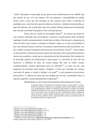 “válido” descumprir a norma legal, já que apesar de ter conhecimento da sua validade nela
não acredita, do que viver este impasse. Por isso, aponta-se a inexigibilidade de conduta
diversa como a causa que será suscitada, no caso concreto, para isentar o indivíduo de
penalidade, pois, como fora dito, apesar de saber da existência e validade da norma jurídica ao
qual está submisso, não se pode dele exigir uma conduta diferente daquela que fora praticada
haja vista que sua atitude foi pautada em uma convicção pessoal.
Roxin, fala em “estado de necessidade interior83
”, de maneira que diante do
caso concreto, analisando suas circunstâncias, é possível o reconhecimento desta exculpante
supralegal, levando consequentemente a absolvição do objetor. Isto não gera a insegurança da
teoria do delito “pues cuando se interpreta el Derecho vigente no se trata de possibilitar al
juez uma exención de pena conforme a sus próprias representaciones politicocriminales, sino
que se deben averiguar lãs hipótesis preventivas que sirven de base a la ley84
”. Assim, poderá
ser desnecessária a imposição de pena ao agente que descumpre uma norma jurídico-penal por
motivos de consciência, e desde que as circunstâncias do fato lhe permitam. Sob a perspectiva
da prevenção especial será desnecessária a pena porque “as convicções do autor não são
suscetíveis à influência da pena, até mesmo porque não cabe ao Estado corrigir,
compulsoriamente, eventual deformação moral do indivíduo85
”; ao passo em que, pela
perspectiva da prevenção geral negativa “ninguém, a menos que comungue das mesmas
convicções do agente, se sentirá a infringir a lei penal86
”, e pela perspectiva da prevenção
geral positiva “a vigência da norma não será abalada por atos que, considerados todos os
requisitos sugeridos, seriam manifestamente excepcionais87
”.
Manifestando-se a favor deste posicionamento, afirma Damasceno Correia:
A garantia jurídica da liberdade de consciência vincula o poder público a oferecer
alternativas jurídicas, sempre que uma regulação jurídica geral obriga os indivíduos
a um comportamento contrário à consciência, provocando um conflito que assume
verdadeiras proporções sociais. No ato de legalização dessas situações o legislador
visa criar um espaço livre do Direito em que é juridicamente neutra a atuação do
sujeito. Devendo a ordem jurídica estabelecer para o autor que atua com base em
convicções éticas, políticas, sociais, uma disposição especial, o que pode incorrer na
não aplicação de pena em alguns casos88
.
83
ROXIN, Claus apud HERINGER JÚNIOR p. 118.
84
ROXIN, Claus apud HERINGER JÚNIOR p. 118-119.
85
ROXIN, Claus apud HERINGER JÚNIOR p. 119.
86
ROXIN, Claus apud HERINGER JÚNIOR p. 119.
87
ROXIN, Claus apud HERINGER JÚNIOR p. 119.
88
CORREIA, Antônio Damasceno. Objeção de consciência ou objetores de consciência, op.cit.
costanza.vilabol.uol.com.br/3.html, Acesso em: 15 fev.2010.
 