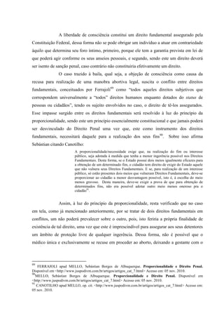 A liberdade de consciência constitui um direito fundamental assegurado pela
Constituição Federal, dessa forma não se pode obrigar um indivíduo a atuar em contrariedade
àquilo que determina seu foro íntimo, primeiro, porque ele tem a garantia prevista em lei de
que poderá agir conforme os seus anseios pessoais, e segundo, sendo este um direito deverá
ser isento de sanção penal, caso contrário não constituiria efetivamente um direito.
O caso trazido à baila, qual seja, a objeção de consciência como causa da
recusa para realização de uma manobra abortiva legal, suscita o conflito entre direitos
fundamentais, conceituados por Ferrajoli89
como “todos aqueles direitos subjetivos que
correspondem universalmente a “todos” direitos humanos enquanto dotados do status de
pessoas ou cidadãos”, tendo os sujeito envolvidos no caso, o direito de tê-los assegurados.
Esse impasse surgido entre os direitos fundamentais será resolvido à luz do princípio da
proporcionalidade, sendo este um princípio essencialmente constitucional e que jamais poderá
ser desvinculado do Direito Penal uma vez que, este como instrumento dos direitos
fundamentais, necessitará daquele para a realização dos seus fins90
. Sobre isso afirma
Sebástian citando Canotilho:
A proporcionalidade/necessidade exige que, na realização do fim ou interesse
público, seja adotada à medida que tenha a menor ingerência possível nos Direitos
Fundamentais. Desta forma, se o Estado possui dois meios igualmente eficazes para
a obtenção de um determinado fim, o cidadão tem direito de exigir do Estado aquele
que não vulnera seus Direitos Fundamentais. E se, para realização de um interesse
público, só estão presentes dois meios que vulneram Direitos Fundamentais, deve-se
proporcionar ao cidadão a menor desvantagem possível, isto é, à escolha do meio
menos gravoso. Desta maneira, deve-se exigir a prova de que para obtenção de
determinados fins, não era possível adotar outro meio menos oneroso pra o
cidadão91
.
Assim, à luz do princípio da proporcionalidade, resta verificado que no caso
em tela, como já mencionado anteriormente, por se tratar de dois direitos fundamentais em
conflitos, um não poderá prevalecer sobre o outro, pois, isto feriria a própria finalidade de
existência de tal direito, uma vez que este é imprescindível para assegurar aos seus detentores
um âmbito de proteção livre de qualquer ingerência. Dessa forma, não é possível que o
médico única e exclusivamente se recuse em proceder ao aborto, deixando a gestante com o
89
FERRAJOLI apud MELLO, Sebástian Borges de Albuquerque. Proporcionalidade e Direito Penal.
Disponível em <http://www.juspodivm.com.br/artigos/artigos_cat_7.html> Acesso em: 05 nov. 2010.
90
MELLO, Sebástian Borges de Albuquerque. Proporcionalidade e Direito Penal. Disponível em
<http://www.juspodivm.com.br/artigos/artigos_cat_7.html> Acesso em: 05 nov. 2010.
91
CANOTILHO apud MELLO, op. cit. <http://www.juspodivm.com.br/artigos/artigos_cat_7.html> Acesso em:
05 nov. 2010.
 