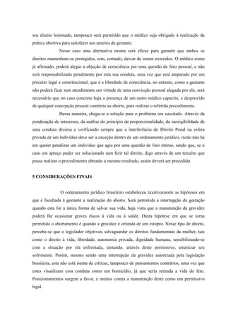 seu direito lesionado, tampouco será permitido que o médico seja obrigado à realização da
prática abortiva para satisfazer aos anseios da gestante.
Nesse caso uma alternativa neutra será eficaz para garantir que ambos os
direitos mantenham-se protegidos, sem, contudo, deixar de serem exercidos. O médico como
já afirmado, poderá alegar a objeção de consciência por uma questão de foro pessoal, e não
será responsabilizado penalmente por esta sua conduta, uma vez que está amparado por um
preceito legal e constitucional, que é a liberdade de consciência, no entanto, como a gestante
não poderá ficar sem atendimento em virtude de uma convicção pessoal alegada por ele, será
necessário que no caso concreto haja a presença de um outro médico capacito, e desprovido
de qualquer concepção pessoal contrária ao aborto, para realizar o referido procedimento.
Dessa maneira, chega-se a solução para o problema ora suscitado. Através da
ponderação de interesses, da análise do princípio da proporcionalidade, da inexigibilidade de
uma conduta diversa e verificando sempre que a interferência do Direito Penal na esfera
privada de um indivíduo deve ser a exceção dentro de um ordenamento jurídico, razão não há
em querer penalizar um indivíduo que agiu por uma questão de foro íntimo, sendo que, se o
caso em apreço puder ser solucionado sem ferir tal direito, digo através de um terceiro que
possa realizar o procedimento obtendo o mesmo resultado, assim deverá ser procedido.
5 CONSIDERAÇÕES FINAIS
O ordenamento jurídico brasileiro estabeleceu taxativamente as hipóteses em
que é facultada à gestante a realização do aborto. Será permitida a interrupção da gestação
quando esta for a única forma de salvar sua vida, haja vista que a manutenção da gravidez
poderá lhe ocasionar graves riscos à vida ou à saúde. Outra hipótese em que se torna
permitido o abortamento é quando a gravidez é oriunda de um estupro. Nesse tipo de aborto,
percebe-se que o legislador objetivou salvaguardar os direitos fundamentais da mulher, tais
como o direito à vida, liberdade, autonomia privada, dignidade humana, sensibilizando-se
com a situação por ela enfrentada, tentando, através deste permissivo, amenizar seu
sofrimento. Porém, mesmo sendo uma interrupção da gravidez autorizada pela legislação
brasileira, esta não está isenta de críticas, tampouco de pensamentos contrários, uma vez que
estes visualizam essa conduta como um homicídio, já que seria retirada a vida do feto.
Posicionamentos surgem a favor, e muitos contra a manutenção deste como um permissivo
legal.
 