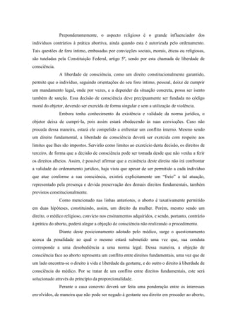 Preponderantemente, o aspecto religioso é o grande influenciador dos
indivíduos contrários à prática abortiva, ainda quando esta é autorizada pelo ordenamento.
Tais questões de foro íntimo, embasadas por convicções sociais, morais, éticas ou religiosas,
são tuteladas pela Constituição Federal, artigo 5º, sendo por esta chamada de liberdade de
consciência.
A liberdade de consciência, como um direito constitucionalmente garantido,
permite que o indivíduo, seguindo orientações do seu foro íntimo, pessoal, deixe de cumprir
um mandamento legal, onde por vezes, e a depender da situação concreta, possa ser isento
também de sanção. Essa decisão de consciência deve precipuamente ser fundada no código
moral do objetor, devendo ser exercida de forma singular e sem a utilização de violência.
Embora tenha conhecimento da existência e validade da norma jurídica, o
objetor deixa de cumpri-la, pois assim estará obedecendo às suas convicções. Caso não
proceda dessa maneira, estará ele compelido a enfrentar um conflito interno. Mesmo sendo
um direito fundamental, a liberdade de consciência deverá ser exercida com respeito aos
limites que lhes são impostos. Servirão como limites ao exercício desta decisão, os direitos de
terceiro, de forma que a decisão de consciência pode ser tomada desde que não venha a ferir
os direitos alheios. Assim, é possível afirmar que a existência deste direito não irá confrontar
a validade do ordenamento jurídico, haja vista que apesar de ser permitido a cada indivíduo
que atue conforme a sua consciência, existirá explicitamente um “freio” a tal atuação,
representado pela presença e devida preservação dos demais direitos fundamentais, também
previstos constitucionalmente.
Como mencionado nas linhas anteriores, o aborto é taxativamente permitido
em duas hipóteses, constituindo, assim, um direito da mulher. Porém, mesmo sendo um
direito, o médico religioso, convicto nos ensinamentos adquiridos, e sendo, portanto, contrário
à prática do aborto, poderá alegar a objeção de consciência não realizando o procedimento.
Diante deste posicionamento adotado pelo médico, surge o questionamento
acerca da penalidade ao qual o mesmo estará submetido uma vez que, sua conduta
corresponde a uma desobediência a uma norma legal. Dessa maneira, a objeção de
consciência face ao aborto representa um conflito entre direitos fundamentais, uma vez que de
um lado encontra-se o direito à vida e liberdade da gestante, e do outro o direito à liberdade de
consciência do médico. Por se tratar de um conflito entre direitos fundamentais, este será
solucionado através do princípio da proporcionalidade.
Perante o caso concreto deverá ser feita uma ponderação entre os interesses
envolvidos, de maneira que não pode ser negado à gestante seu direito em proceder ao aborto,
 