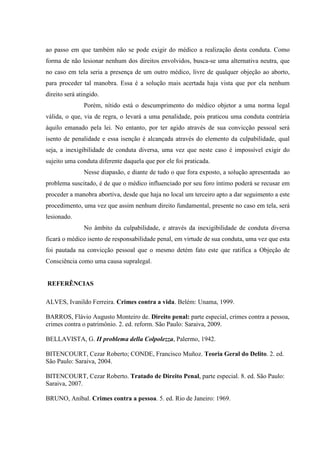 ao passo em que também não se pode exigir do médico a realização desta conduta. Como
forma de não lesionar nenhum dos direitos envolvidos, busca-se uma alternativa neutra, que
no caso em tela seria a presença de um outro médico, livre de qualquer objeção ao aborto,
para proceder tal manobra. Essa é a solução mais acertada haja vista que por ela nenhum
direito será atingido.
Porém, nítido está o descumprimento do médico objetor a uma norma legal
válida, o que, via de regra, o levará a uma penalidade, pois praticou uma conduta contrária
àquilo emanado pela lei. No entanto, por ter agido através de sua convicção pessoal será
isento de penalidade e essa isenção é alcançada através do elemento da culpabilidade, qual
seja, a inexigibilidade de conduta diversa, uma vez que neste caso é impossível exigir do
sujeito uma conduta diferente daquela que por ele foi praticada.
Nesse diapasão, e diante de tudo o que fora exposto, a solução apresentada ao
problema suscitado, é de que o médico influenciado por seu foro íntimo poderá se recusar em
proceder a manobra abortiva, desde que haja no local um terceiro apto a dar seguimento a este
procedimento, uma vez que assim nenhum direito fundamental, presente no caso em tela, será
lesionado.
No âmbito da culpabilidade, e através da inexigibilidade de conduta diversa
ficará o médico isento de responsabilidade penal, em virtude de sua conduta, uma vez que esta
foi pautada na convicção pessoal que o mesmo detém fato este que ratifica a Objeção de
Consciência como uma causa supralegal.
REFERÊNCIAS
ALVES, Ivanildo Ferreira. Crimes contra a vida. Belém: Unama, 1999.
BARROS, Flávio Augusto Monteiro de. Direito penal: parte especial, crimes contra a pessoa,
crimes contra o patrimônio. 2. ed. reform. São Paulo: Saraiva, 2009.
BELLAVISTA, G. II problema della Colpolezza, Palermo, 1942.
BITENCOURT, Cezar Roberto; CONDE, Francisco Muñoz. Teoria Geral do Delito. 2. ed.
São Paulo: Saraiva, 2004.
BITENCOURT, Cezar Roberto. Tratado de Direito Penal, parte especial. 8. ed. São Paulo:
Saraiva, 2007.
BRUNO, Aníbal. Crimes contra a pessoa. 5. ed. Rio de Janeiro: 1969.
 