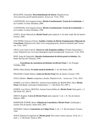 BUGLIONE, Samantha. Descriminalização do aborto. Disponível em:
www.universia.com.br/materia/materia. Acesso em: 15 fev. 2010.
CANOTILHO, José Joaquim Gomes. Direito Constitucional e Teoria da Constituição. 4.
ed. Coimbra: Livraria Almedina, 2000.
CANOTILHO, José Joaquim Gomes. Direito Constitucional e Teoria da Constituição. 3.
ed. Coimbra: Livraria Almedina, 1998.
COSTA, Álvaro Mayrink da. Direito Penal: parte especial. 6. ed. atual. ampl. Rio de Janeiro:
Forense, 2008.
COUTINHO, Francisco Pereira. Sentido e Limites do Direito Fundamental à Objecção de
Consciência. Disponível em: http://www.estig.ipbeja.pt/ãc_direito/Coutinho01.pdf. Acesso
em: 15 fev. 2010.
CRUZ, Luiz Carlos Lodi da. Aborto na rede hospitalar pública. P Estado financiando o
crime. Disponível em: www.providaanapolis.org.br/monograf.pdf. Acesso em: 12 jul. 2010.
DIAS, Jorge de Figueiredo. Questões fundamentais do direito penal revisitadas. São
Paulo: Revista dos Tribunais, 1999.
______. O problema da consciência da ilicitude em Direito Penal. 5. ed. Portugal:
Coimbra, 2000.
DINIZ, Maria Helena. O estado atual do biodireito. 3. ed. São Paulo, 2006.
FRAGOSO, Cláudio Heleno. Lições de Direito Penal. Rio de Janeiro: Forense, 1995.
GALLI, Beatriz. Aborto: conquistas e desafio. Disponível em: . Acesso em: 15 fev. 2010.
GOMES, Luiz Flávio; MOLINA, Antonio Garcia-Pablos de; BIANCHINI, Alice. Direito
Penal, Introdução e princípios fundamentais, v. 1. São Paulo: RT, 2007 a.
GOMES, Luiz Flávio; MOLINA, Antonio Garcia-Pablos de. Direito Penal. Parte geral, v. 2,
São Paulo: RT, 2007 b.
GRECO, Rogério. Curso de Direito Penal: parte especial. 5. ed. v. II, Rio de Janeiro:
Impetus, 2008.
HERINGER JÚNIOR, Bruno. Objeção de Consciência e Direito Penal: Justificação e
Limites. Rio de Janeiro: lúmen Júris, 2007.
HUNGRIA, Nélson. Comentários ao Código Penal. 4. ed. v. V. Rio de Janeiro: Forense,
1958
JESUS, Damásio Evangelista de. Direito penal. Dos crimes contra a pessoa. 24 ed. rev. e
atual. v. 2. São Paulo: Saraiva, 2001.
 