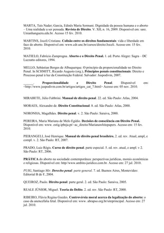 MARTA, Taís Nader; Garcia, Edinês Maria Sormani. Dignidade da pessoa humana e o aborto
– Uma realidade a ser pensada. Revista de Direito. V. XII, n. 16, 2009. Disponível em: sare.
Unianhanguera.edu.br. Acesso 15 fev. 2010.
MARTINS, Joceli Cristiane. Colisão entre os direitos fundamentais: vida e liberdade em
face do aborto. Disponível em: www.cdr.unc.br/cursos/direito/Joceli. Acesso em: 15 fev.
2010.
MATIELO, Fabrício Zamprogna. Aborto e o Direito Penal. 1. ed. Porto Alegre: Sagra – DC
Luzzatto editores, 1994.
MELLO, Sebástian Borges de Albuquerque. O princípio da proporcionalidade no Direito
Penal. In SCHMITT, Ricardo Augusto (org.), Princípios penais constitucionais: Direito e
Processo penal à luz da Constituição Federal. Salvador: Juspodivm, 2007.
______. Proporcionalidade e Direito Penal. Disponível em:
<http://www.juspodivm.com.br/artigos/artigos_cat_7.html> Acesso em: 05 nov. 2010.
MIRABETE, Júlio Fabbrini. Manual de direito penal. 22. ed. São Paulo: Atlas, 2004.
MORAES, Alexandre de. Direito Constitucional. 8. ed. São Paulo: Atlas, 2000.
NORONHA, Magalhães. Direito penal. v. 2. São Paulo: Saraiva, 2000.
PEREIRA, Maria Mariana de Melo Egídio. Decisões de consciência em Direito Penal.
Disponível em: www. estig.ipbeja.pt/~ac_direito/Marianawhitepapers. Acesso em: 15 fev.
2010.
PIERANGELI, José Henrique. Manual de direito penal brasileiro, 2. ed. rev. Atual, ampl, e
compl. v. 2. São Paulo: RT, 2007.
PRADO, Luiz Régis. Curso de direito penal. parte especial. 5. ed. rev. atual, e ampl. v 2.
São Paulo: RT, 2006.
PRÁTICA do aborto na sociedade contemporânea: perspectivas jurídicas, morais econômicas
e religiosas. Disponível em: http//www.ambito-juridico.com.br. Acesso em: 27 jul. 2010.
PUIG, Santiago Mir. Derecho penal: parte general. 7. ed. Buenos Aires, Montevideo:
Editorial B de F, 2004.
QUEIROZ, Paulo. Direito penal: parte geral. 2. ed. São Paulo: Saraiva, 2005.
REALE JÚNIOR, Miguel. Teoria do Delito. 2. ed. rev. São Paulo: RT, 2000.
RIBEIRO, Flávia Regina Guedes. Controvérsia moral acerca da legalização do aborto: o
caso da anencefalia fetal. Disponível em: www. abrapso.org.br/siteprincipal. Acesso em: 27
jul. 2010.
 