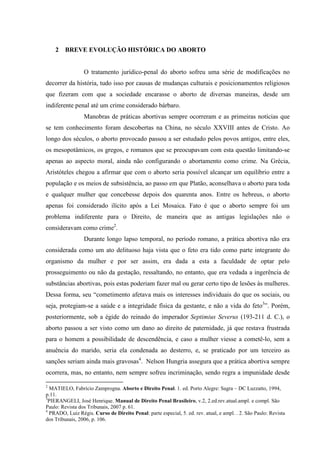 2 BREVE EVOLUÇÃO HISTÓRICA DO ABORTO
O tratamento jurídico-penal do aborto sofreu uma série de modificações no
decorrer da história, tudo isso por causas de mudanças culturais e posicionamentos religiosos
que fizeram com que a sociedade encarasse o aborto de diversas maneiras, desde um
indiferente penal até um crime considerado bárbaro.
Manobras de práticas abortivas sempre ocorreram e as primeiras notícias que
se tem conhecimento foram descobertas na China, no século XXVIII antes de Cristo. Ao
longo dos séculos, o aborto provocado passou a ser estudado pelos povos antigos, entre eles,
os mesopotâmicos, os gregos, e romanos que se preocupavam com esta questão limitando-se
apenas ao aspecto moral, ainda não configurando o abortamento como crime. Na Grécia,
Aristóteles chegou a afirmar que com o aborto seria possível alcançar um equilíbrio entre a
população e os meios de subsistência, ao passo em que Platão, aconselhava o aborto para toda
e qualquer mulher que concebesse depois dos quarenta anos. Entre os hebreus, o aborto
apenas foi considerado ilícito após a Lei Mosaica. Fato é que o aborto sempre foi um
problema indiferente para o Direito, de maneira que as antigas legislações não o
consideravam como crime2
.
Durante longo lapso temporal, no período romano, a prática abortiva não era
considerada como um ato delituoso haja vista que o feto era tido como parte integrante do
organismo da mulher e por ser assim, era dada a esta a faculdade de optar pelo
prosseguimento ou não da gestação, ressaltando, no entanto, que era vedada a ingerência de
substâncias abortivas, pois estas poderiam fazer mal ou gerar certo tipo de lesões às mulheres.
Dessa forma, seu “cometimento afetava mais os interesses individuais do que os sociais, ou
seja, protegiam-se a saúde e a integridade física da gestante, e não a vida do feto3
”. Porém,
posteriormente, sob a égide do reinado do imperador Septimius Severus (193-211 d. C.), o
aborto passou a ser visto como um dano ao direito de paternidade, já que restava frustrada
para o homem a possibilidade de descendência, e caso a mulher viesse a cometê-lo, sem a
anuência do marido, seria ela condenada ao desterro, e, se praticado por um terceiro as
sanções seriam ainda mais gravosas4
. Nelson Hungria assegura que a prática abortiva sempre
ocorrera, mas, no entanto, nem sempre sofreu incriminação, sendo regra a impunidade desde
2
MATIELO, Fabrício Zamprogna. Aborto e Direito Penal. 1. ed. Porto Alegre: Sagra – DC Luzzatto, 1994,
p.11.
3
PIERANGELI, José Henrique. Manual de Direito Penal Brasileiro, v.2, 2.ed.rev.atual.ampl. e compl. São
Paulo: Revista dos Tribunais, 2007 p. 61.
4
PRADO, Luiz Régis. Curso de Direito Penal: parte especial, 5. ed. rev. atual, e ampl. . 2. São Paulo: Revista
dos Tribunais, 2006, p. 106.
 