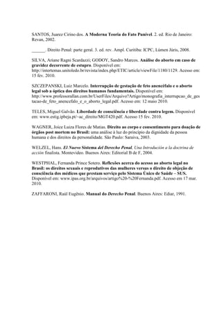 SANTOS, Juarez Cirino dos. A Moderna Teoria do Fato Punível. 2. ed. Rio de Janeiro:
Revan, 2002.
______. Direito Penal: parte geral. 3. ed. rev. Ampl. Curitiba: ICPC, Lúmen Júris, 2008.
SILVA, Ariane Ragni Scardazzi; GODOY, Sandro Marcos. Análise do aborto em caso de
gravidez decorrente de estupro. Disponível em:
http://intertemas.unitoledo.br/revista/index.php/ETIC/article/viewFile/1180/1129. Acesso em:
15 fev. 2010.
SZCZEPANSKI, Luiz Marcelo. Interrupção de gestação de feto anencéfalo e o aborto
legal sob a óptica dos direitos humanos fundamentais. Disponível em:
http://www.professorallan.com.br/UserFiles/Arquivo?Artigo/monografia_interrupcao_de_ges
tacao-de_feto_anencefalo_e_o_aborto_legal.pdf. Acesso em: 12 maio 2010.
TELES, Miguel Galvão. Liberdade de consciência e liberdade contra legem. Disponível
em: www.estig.ipbeja.pt/~ac_direito/MGT420.pdf. Acesso 15 fev. 2010.
WAGNER, Joice Luiza Flores de Matias. Direito ao corpo e consentimento para doação de
órgãos post mortem no Brasil: uma análise à luz do princípio da dignidade da pessoa
humana e dos direitos da personalidade. São Paulo: Saraiva, 2003.
WELZEL, Hans. El Nuevo Sistema del Derecho Penal, Una Introdución a la doctrina de
acción finalista. Montevideo. Buenos Aires: Editorial B de F, 2004.
WESTPHAL, Fernanda Prince Sotero. Reflexões acerca do acesso ao aborto legal no
Brasil: os direitos sexuais e reprodutivos das mulheres versus o direito de objeção de
consciência dos médicos que prestam serviço pelo Sistema Único de Saúde – SUS.
Disponível em: www.ipas.org.br/arquivos/artigo%20-%20Fernanda.pdf. Acesso em 17 mar.
2010.
ZAFFARONI, Raúl Eugênio. Manual do Derecho Penal. Buenos Aires: Ediar, 1991.
 
