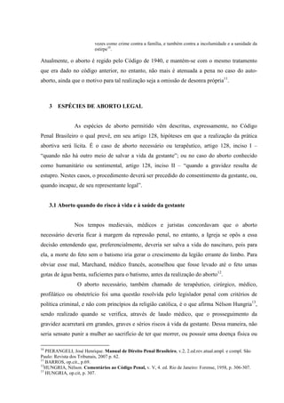 vezes como crime contra a família, e também contra a incolumidade e a sanidade da
estirpe10
.
Atualmente, o aborto é regido pelo Código de 1940, e mantém-se com o mesmo tratamento
que era dado no código anterior, no entanto, não mais é atenuada a pena no caso do auto-
aborto, ainda que o motivo para tal realização seja a omissão de desonra própria11
.
3 ESPÉCIES DE ABORTO LEGAL
As espécies de aborto permitido vêm descritas, expressamente, no Código
Penal Brasileiro o qual prevê, em seu artigo 128, hipóteses em que a realização da prática
abortiva será lícita. É o caso de aborto necessário ou terapêutico, artigo 128, inciso I –
“quando não há outro meio de salvar a vida da gestante”; ou no caso do aborto conhecido
como humanitário ou sentimental, artigo 128, inciso II – “quando a gravidez resulta de
estupro. Nestes casos, o procedimento deverá ser precedido do consentimento da gestante, ou,
quando incapaz, de seu representante legal”.
3.1 Aborto quando do risco à vida e à saúde da gestante
Nos tempos medievais, médicos e juristas concordavam que o aborto
necessário deveria ficar à margem da repressão penal, no entanto, a Igreja se opôs a essa
decisão entendendo que, preferencialmente, deveria ser salva a vida do nascituro, pois para
ela, a morte do feto sem o batismo iria gerar o crescimento da legião errante do limbo. Para
obviar esse mal, Marchand, médico francês, aconselhou que fosse levado até o feto umas
gotas de água benta, suficientes para o batismo, antes da realização do aborto12
.
O aborto necessário, também chamado de terapêutico, cirúrgico, médico,
profilático ou obstetrício foi uma questão resolvida pelo legislador penal com critérios de
política criminal, e não com princípios da religião católica, é o que afirma Nélson Hungria13
,
sendo realizado quando se verifica, através de laudo médico, que o prosseguimento da
gravidez acarretará em grandes, graves e sérios riscos à vida da gestante. Dessa maneira, não
seria sensato punir a mulher ao sacrifício de ter que morrer, ou possuir uma doença física ou
10
PIERANGELI, José Henrique. Manual de Direito Penal Brasileiro, v.2, 2.ed.rev.atual.ampl. e compl. São
Paulo: Revista dos Tribunais, 2007 p. 62.
11
BARROS, op.cit., p.69.
12
HUNGRIA, Nélson. Comentários ao Código Penal, v. V, 4. ed. Rio de Janeiro: Forense, 1958, p. 306-307.
13
HUNGRIA, op.cit, p. 307.
 
