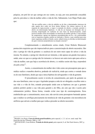 psíquica, em prol do ser que carrega em seu ventre, ou seja, por essa permissão concedida
pela lei, prevalece a vida da mulher sobre a vida do feto. Sabiamente, Luiz Régis Prado aduz
que:
Há um conflito entre a vida do embrião ou do feto e determinados interesses da
mãe, aquela deve ceder em favor destes últimos. Em síntese, parte-se de um
esquema de regra-excecão: a regra é a punição do aborto; a exceção, permitir o
aborto em determinadas hipóteses. A vida do ser humano em formação não se
encontra desprotegida em nenhuma de suas fases de desenvolvimento, sendo
possível atender certas necessidades ou interesses da mulher grávida. É uma solução
de compromisso: apenas nas hipóteses preestabelecidas em lei, e de conformidade
com os requisitos exigidos, poderá ser realizado o Aborto, o que contribui para uma
maior segurança jurídica evitando, assim, subjetivismos ou duvidas na determinação
de qual o interesse preponderante na situação concreta14
.
Complementando o entendimento acima citado, Cézar Roberto Bitencourt
pontua dois requisitos que são imprescindíveis para a caracterização do aborto necessário. São
eles: o perigo de vida da gestante e a ausência de um outro meio capaz de salvar a vida da
mesma. No entanto, o perigo de vida deverá ser iminente, e não apenas um grande risco para a
saúde, uma vez que se o perigo não for iminente e se houver um outro meio apto para salvar a
vida da mulher, sem que haja a ocorrência do aborto, e o médico assim não faça, responderá
ele pelo crime15
.
Assim, o consentimento da mulher não é tido como um pressuposto para que o
médico realize a manobra abortiva, podendo ele realizá-la, ainda que contra a vontade desta
ou de seus familiares, desde que seja a única hipótese de salvaguardar a vida da gestante.
O procedimento ocorre à revelia do consentimento, por parte da gestante ou
dos seus familiares, uma vez que o legislador poupou a mãe de ser obrigada a escolher entre a
sua vida e a vida do feto, estando preocupado ainda com as hipóteses em que a gestante
poderia preferir perder a sua vida para garantir a do filho, ato este que não é aceito pelo
ordenamento jurídico. Dessa forma, visando evitar esse tipo de constrangimento, ficou
estabelecido que o consentimento, nesse caso, não servirá como pressuposto bastando apenas
que o médico se certifique precisamente da iminência de vida da gestante e da inexistência de
artifícios que salvem a mulher para que venha a proceder ao aborto necessário.
14
PRADO, Luiz Regis. Curso de direito penal brasileiro, parte especial, v. 2. 5. ed. rev. atual. ampl. São
Paulo:Revista dos Tribunais, 2006, p. 120.
15
BITENCOURT, Cezar Roberto. Tratado de direito penal, parte especial, 8. ed. São Paulo:Saraiva, 2007, p.
143.
 