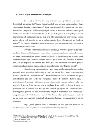 3.2 Aborto de gravidez resultante de estupro
Essa espécie abortiva teve que enfrentar sérios problemas para obter sua
legitimidade em virtude da Primeira Guerra Mundial, uma vez que muitas mulheres foram
violentadas e abusadas pelos invasores16
. Sobre isso, diziam Oetker, Radbruch e Lang que é
muito difícil comprovar a violência alegada pela mulher, e permitir a realização desse tipo de
aborto seria facilitar a impunidade, haja vista que toda gravidez indesejada poderia ser
interrompida sob o argumento de que esta teria sido ocasionada por uma violência sexual,
porém, não se pode também obrigar a mulher a cuidar desse filho, cabendo ao Estado tal
função17
. No entanto, prevaleceu o entendimento de que não deveria haver incriminação
diante da realização do aborto.
O Aborto sentimental, humanitário ou ético, é autorizado quando a gravidez é
resultante de uma violência sexual - seja o estupro propriamente dito, ou o atentado violento
ao pudor. Nessa espécie de aborto, imprescindível será o consentimento da gestante, ou do
seu representante legal, caso seja incapaz, uma vez que a lei lhe dá a faculdade de retirar o
feto, não lhe impondo tal conduta. Para tanto, não será necessário autorização judicial,
sentença condenatória nem mesmo processo criminal contra o autor do crime sexual18
.
Hungria sobre o assunto discorre que: “nada justifica que se obrigue a mulher
estuprada a uma maternidade odiosa, que dê vida a um ser que lhe recordará perpetuamente o
horrível episódio da violência sofrida19
”. Diferentemente do aborto necessário em que o
consentimento não será posto em averiguação diante da manobra abortiva, aqui, o
consentimento da gestante é visto como pressuposto essencial para que o aborto venha a ser
realizado. E ocorre desta maneira, pois o legislador deu à mulher o direito de optar em
prosseguir com a gravidez uma vez que esta entenda que apesar da violência sofrida a
interrupção da gravidez não será o bastante para apagar da memória os fatos vivenciados e
que por isso, sentido não fará retirar a vida do feto. Assim, cabe à gestante decidir se pretende
ou não cessar com o período gestacional, não estando obrigada a permanecer com o feto em
seu ventre.
Logo, jamais poderá haver a interrupção de uma gravidez, resultante de
violência sexual, sem que para isso a vítima venha a dar a sua permissão.
16
HUNGRIA, Nélson. Comentários ao Código Penal, v. V, 4. ed. Rio de Janeiro: Forense, 1958, p. 312.
17
OETKER, RADBRUCH, LANG apud HUNGRIA, op.cit, p.307.
18
HUNGRIA, op.cit, p. 312.
19
HUNGRIA, op.cit, p. 312.
 