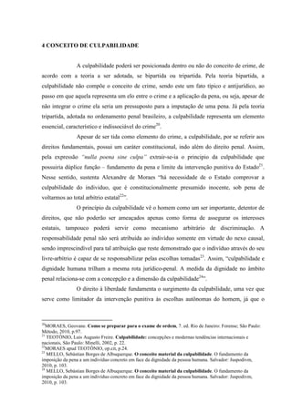 4 CONCEITO DE CULPABILIDADE
A culpabilidade poderá ser posicionada dentro ou não do conceito de crime, de
acordo com a teoria a ser adotada, se bipartida ou tripartida. Pela teoria bipartida, a
culpabilidade não compõe o conceito de crime, sendo este um fato típico e antijurídico, ao
passo em que aquela representa um elo entre o crime e a aplicação da pena, ou seja, apesar de
não integrar o crime ela seria um pressuposto para a imputação de uma pena. Já pela teoria
tripartida, adotada no ordenamento penal brasileiro, a culpabilidade representa um elemento
essencial, característico e indissociável do crime20
.
Apesar de ser tida como elemento do crime, a culpabilidade, por se referir aos
direitos fundamentais, possui um caráter constitucional, indo além do direito penal. Assim,
pela expressão “nulla poena sine culpa” extrair-se-ia o principio da culpabilidade que
possuiria dúplice função – fundamento da pena e limite da intervenção punitiva do Estado21
.
Nesse sentido, sustenta Alexandre de Moraes “há necessidade de o Estado comprovar a
culpabilidade do individuo, que é constitucionalmente presumido inocente, sob pena de
voltarmos ao total arbítrio estatal22
”.
O princípio da culpabilidade vê o homem como um ser importante, detentor de
direitos, que não poderão ser ameaçados apenas como forma de assegurar os interesses
estatais, tampouco poderá servir como mecanismo arbitrário de discriminação. A
responsabilidade penal não será atribuída ao indivíduo somente em virtude do nexo causal,
sendo imprescindível para tal atribuição que reste demonstrado que o indivíduo através do seu
livre-arbítrio é capaz de se responsabilizar pelas escolhas tomadas23
. Assim, “culpabilidade e
dignidade humana trilham a mesma rota jurídico-penal. A medida da dignidade no âmbito
penal relaciona-se com a concepção e a dimensão da culpabilidade24
”.
O direito à liberdade fundamenta o surgimento da culpabilidade, uma vez que
serve como limitador da intervenção punitiva às escolhas autônomas do homem, já que o
20
MORAES, Geovane. Como se preparar para o exame de ordem, 7. ed. Rio de Janeiro: Forense; São Paulo:
Método, 2010, p.97.
21
TEOTÔNIO, Luis Augusto Freire. Culpabilidade: concepções e modernas tendências internacionais e
nacionais, São Paulo: Minelli, 2002, p. 22.
22
MORAES apud TEOTÔNIO, op.cit, p.24.
23
MELLO, Sebástian Borges de Albuquerque. O conceito material da culpabilidade. O fundamento da
imposição da pena a um indivíduo concreto em face da dignidade da pessoa humana. Salvador: Juspodivm,
2010, p. 103.
24
MELLO, Sebástian Borges de Albuquerque. O conceito material da culpabilidade. O fundamento da
imposição da pena a um indivíduo concreto em face da dignidade da pessoa humana. Salvador: Juspodivm,
2010, p. 103.
 