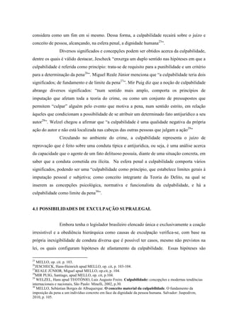 considera como um fim em si mesmo. Dessa forma, a culpabilidade recairá sobre o juízo e
conceito de pessoa, alcançando, na esfera penal, a dignidade humana25
”.
Diversos significados e concepções podem ser obtidos acerca da culpabilidade,
dentre os quais é válido destacar, Jescheck “enxerga um duplo sentido nas hipóteses em que a
culpabilidade é referida como princípio: trata-se de requisito para a punibilidade e um critério
para a determinação da pena26
”. Miguel Reale Júnior menciona que “a culpabilidade teria dois
significados; de fundamento e de limite da pena27
”. Mir Puig diz que a noção de culpabilidade
abrange diversos significados: “num sentido mais amplo, comporta os princípios de
imputação que afetam toda a teoria do crime, ou como um conjunto de pressupostos que
permitem “culpar” alguém pelo evento que motiva a pena, num sentido estrito, em relação
àqueles que condicionam a possibilidade de se atribuir um determinado fato antijurídico a seu
autor28
”. Welzel chegou a afirmar que “a culpabilidade é uma qualidade negativa da própria
ação do autor e não está localizada nas cabeças das outras pessoas que julgam a ação29
”
Circulando no ambiente do crime, a culpabilidade representa o juízo de
reprovação que é feito sobre uma conduta típica e antijurídica, ou seja, é uma análise acerca
da capacidade que o agente de um fato delituoso possuía, diante de uma situação concreta, em
saber que a conduta cometida era ilícita. Na esfera penal a culpabilidade comporta vários
significados, podendo ser uma “culpabilidade como princípio, que estabelece limites gerais à
imputação pessoal e subjetiva; como conceito integrante da Teoria do Delito, na qual se
inserem as concepções psicológica, normativa e funcionalista da culpabilidade, e há a
culpabilidade como limite da pena30
”.
4.1 POSSIBILIDADES DE EXCULPAÇÃO SUPRALEGAL
Embora tenha o legislador brasileiro elencado única e exclusivamente a coação
irresistível e a obediência hierárquica como causas de exculpação verifica-se, com base na
própria inexigibilidade de conduta diversa que é possível ter casos, mesmo não previstos na
lei, os quais configuram hipóteses de afastamento da culpabilidade. Essas hipóteses são
25
MELLO, op. cit. p. 103.
26
JESCHECK, Hans-Heinrich apud MELLO, op. cit, p. 103-104.
27
REALE JÚNIOR, Miguel apud MELLO, op.cit, p. 104.
28
MIR PUIG, Santiago, apud MELLO, op. cit, p.104.
29
WELZEL, Hans apud TEOTÔNIO, Luis Augusto Freire. Culpabilidade: concepções e modernas tendências
internacionais e nacionais, São Paulo: Minelli, 2002, p.30.
30
MELLO, Sebástian Borges de Albuquerque. O conceito material da culpabilidade. O fundamento da
imposição da pena a um indivíduo concreto em face da dignidade da pessoa humana. Salvador: Juspodivm,
2010, p. 105.
 