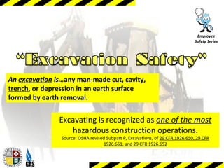 Employee
Safety Series
Excavating is recognized as one of the most
hazardous construction operations.
Source: OSHA revised Subpart P, Excavations, of 29 CFR 1926.650, 29 CFR
1926.651, and 29 CFR 1926.652
An excavation is…any man-made cut, cavity,
trench, or depression in an earth surface
formed by earth removal.
 