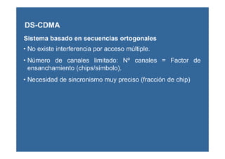 DS-CDMA
Sistema basado en secuencias ortogonales
• No existe interferencia por acceso múltiple.
• Número de canales limitado: Nº canales = Factor de
ensanchamiento (chips/símbolo).
• Necesidad de sincronismo muy preciso (fracción de chip)
 