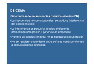 DS-CDMA
Sistema basado en secuencias pseudoaleatorias (PN)
• Las secuencias no son ortogonales: se produce interferencia
por acceso múltiple.
• La interferencia es pequeña, gracias al efecto de
promediado (integración): ganancia de procesado.
• Número de canales ilimitado: no es necesaria la reutilización
• No se requiere sincronismo entre señales correspondientes
a comunicaciones diferentes.
 