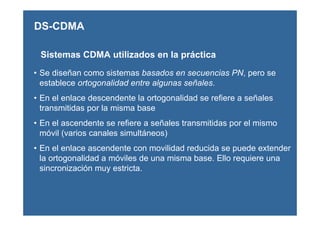 • Se diseñan como sistemas basados en secuencias PN, pero se
establece ortogonalidad entre algunas señales.
• En el enlace descendente la ortogonalidad se refiere a señales
transmitidas por la misma base
• En el ascendente se refiere a señales transmitidas por el mismo
móvil (varios canales simultáneos)
• En el enlace ascendente con movilidad reducida se puede extender
la ortogonalidad a móviles de una misma base. Ello requiere una
sincronización muy estricta.
Sistemas CDMA utilizados en la práctica
DS-CDMA
 