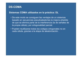 Sistemas CDMA utilizados en la práctica: DL
• De este modo se consiguen las ventajas de un sistemas
basado en secuencias pseudoaleatorias la mejora añadida
de que se elimina parte de la interferencia (la de señales de
la propia célula), por ortogonalidad parcial.
• Pueden reutilizarse todos los códigos ortogonales no en
cada célula, gracias a la etapa de aleatorización.
DS-CDMA
 