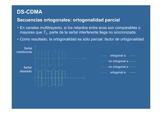 DS-CDMA
Secuencias ortogonales: ortogonalidad parcial
• En canales multitrayecto, si los retardos entre ecos son comparables o
mayores que TC, parte de la señal interferente llega no sincronizada.
• Como resultado, la ortogonalidad es sólo parcial: factor de ortogonalidad.
Señal
interferente
Señal
deseada
ortogonal a
no ortogonal a
ortogonal a
no ortogonal a
 