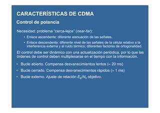 CARACTERÍSTICAS DE CDMA
Control de potencia
Necesidad: problema “cerca-lejos” (near-far):
• Enlace ascendente: diferente atenuación de las señales.
• Enlace descendente: diferente nivel de las señales de la célula relativo a la
interferencia externa y al ruido térmico; diferentes factores de ortogonalidad.
El control debe ser dinámico con una actualización periódica, por lo que las
órdenes de control deben multiplexarse en el tiempo con la información.
• Bucle abierto. Compensa desvanecimientos lentos (≈ 20 ms)
• Bucle cerrado. Compensa desvanecimientos rápidos (≈ 1 ms)
• Bucle externo. Ajuste de relación EB/N0 objetivo.
 