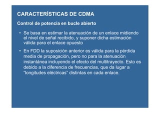 Control de potencia en bucle abierto
• Se basa en estimar la atenuación de un enlace midiendo
el nivel de señal recibido, y suponer dicha estimación
válida para el enlace opuesto
• En FDD la suposición anterior es válida para la pérdida
media de propagación, pero no para la atenuación
instantánea incluyendo el efecto del multitrayecto. Esto es
debido a la diferencia de frecuencias, que da lugar a
“longitudes eléctricas” distintas en cada enlace.
CARACTERÍSTICAS DE CDMA
 