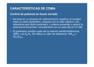 Control de potencia en bucle cerrado
• Se basa en un proceso de realimentación negativa: el receptor
mide un cierto parámetro, compara con el valor objetivo o de
referencia para dicho parámetro, y ordena aumentar o reducir la
potencia al transmisor, normalmente con un paso fijo (0.5-2 dB).
• El parámetro medido suele ser la relación señal/interferencia
(SIR), o la EB/N0. Se utiliza un valor de referencia: SIRref o
(EB/N0)ref.
CARACTERÍSTICAS DE CDMA
 