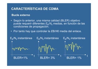 Bucle externo
• Según lo anterior, una misma calidad (BLER) objetivo
puede requerir diferentes EB/N0 medias, en función de las
condiciones de propagación.
• Por tanto hay que controlar la EB/N0 media del enlace.
CARACTERÍSTICAS DE CDMA
BLER=1%
EB/N0 instantánea
BLER= 3%
EB/N0 instantánea
BLER= 1%
EB/N0 instantánea
t t t
 