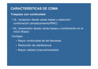 CARACTERÍSTICAS DE CDMA
• UL: recepción desde varias bases y selección/
combinación (emplazamiento/RNC)
• DL: transmisión desde varias bases y combinación en el
móvil (Rake)
Traspaso con continuidad
Ventajas:
• Mayor continuidad de las llamadas
• Reducción de interferencia
• Mayor calidad (macrodiversidad)
 