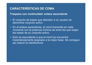 CARACTERÍSTICAS DE CDMA
Traspaso con continuidad: enlace ascendente
• El conjunto de bases que atienden a un usuario se
denomina conjunto activo.
• En el enlace ascendente, el móvil transmite en cada
momento con la potencia mínima de entre las que exijan
las bases de su conjunto activo.
• Esto es equivalente a que el móvil se encuentre
instantáneamente asignado a la mejor base. Se consigue
así reducir la interferencia.
 
