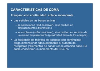 CARACTERÍSTICAS DE CDMA
Traspaso con continuidad: enlace ascendente
• Las señales en las bases activas
– se seleccionan (soft handover), si se reciben en
emplazamientos diferentes; o
– se combinan (softer handover), si se reciben en sectores de
un mismo emplazamiento (proximidad física de los equipos).
• La existencia de móviles en traspaso con continuidad
exige dimensionar adecuadamente el número de
receptores (“elementos de canal”) en la estación base. Se
suele considerar un incremento del 30-40%.
 